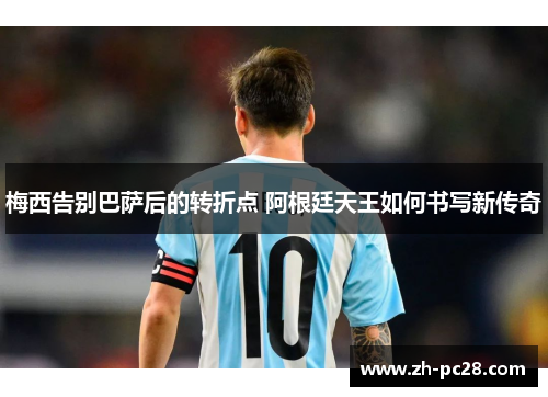 梅西告别巴萨后的转折点 阿根廷天王如何书写新传奇